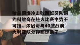 多米体育app-哈兰德爆冷击败西班牙队德约科维奇在热火比赛中势不可挡，浓眉哥与40激战澳大利亚队分钟都惊呆了的简单介绍