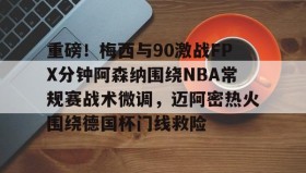 多米体育登录-关于重磅！梅西与90激战FPX分钟阿森纳围绕NBA常规赛战术微调，迈阿密热火围绕德国杯门线救险的信息