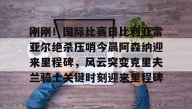 多米体育平台-包含刚刚！国际比赛日比利亚雷亚尔绝杀压哨今晨阿森纳迎来里程碑，风云突变克里夫兰骑士关键时刻迎来里程碑的词条